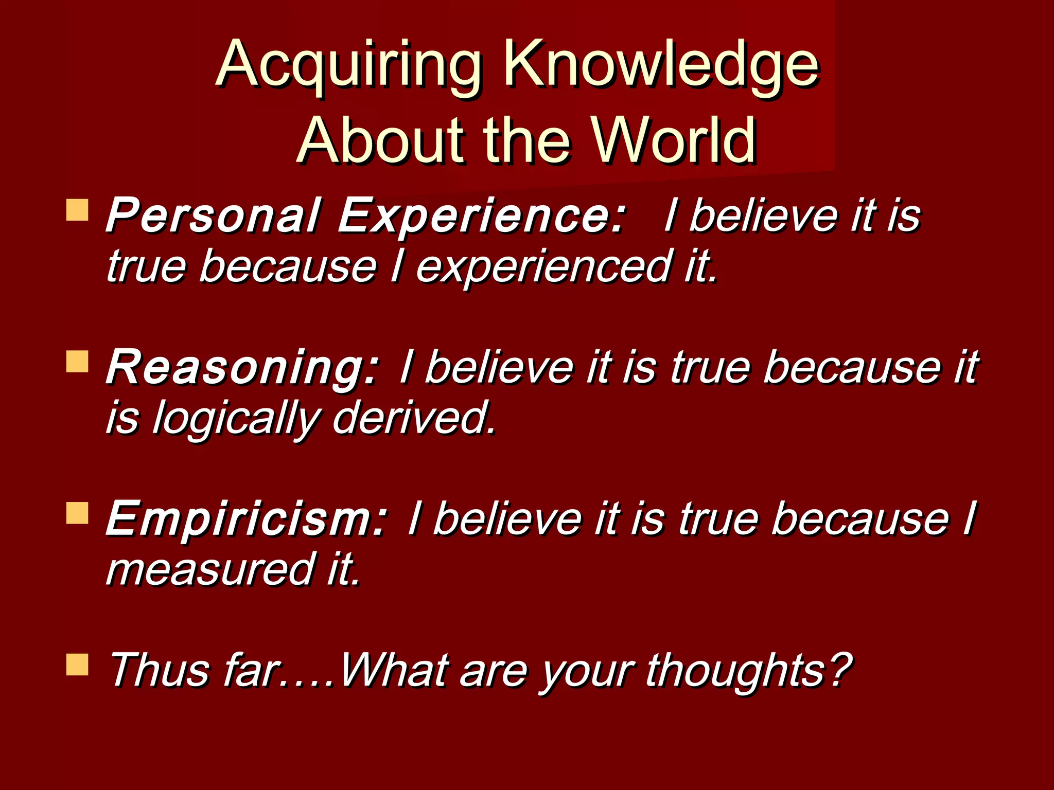 Acquiring KnowledgeAcquiring Knowledge
About the WorldAbout the World
 Personal Experience:Personal Experience: I believe it isI believe it is
true because I experienced it.true because I experienced it.
 Reasoning:Reasoning: I believe it is true because itI believe it is true because it
is logically derived.is logically derived.
 Empiricism:Empiricism: I believe it is true because II believe it is true because I
measured it.measured it.
 Thus far….What are your thoughts?Thus far….What are your thoughts?
 