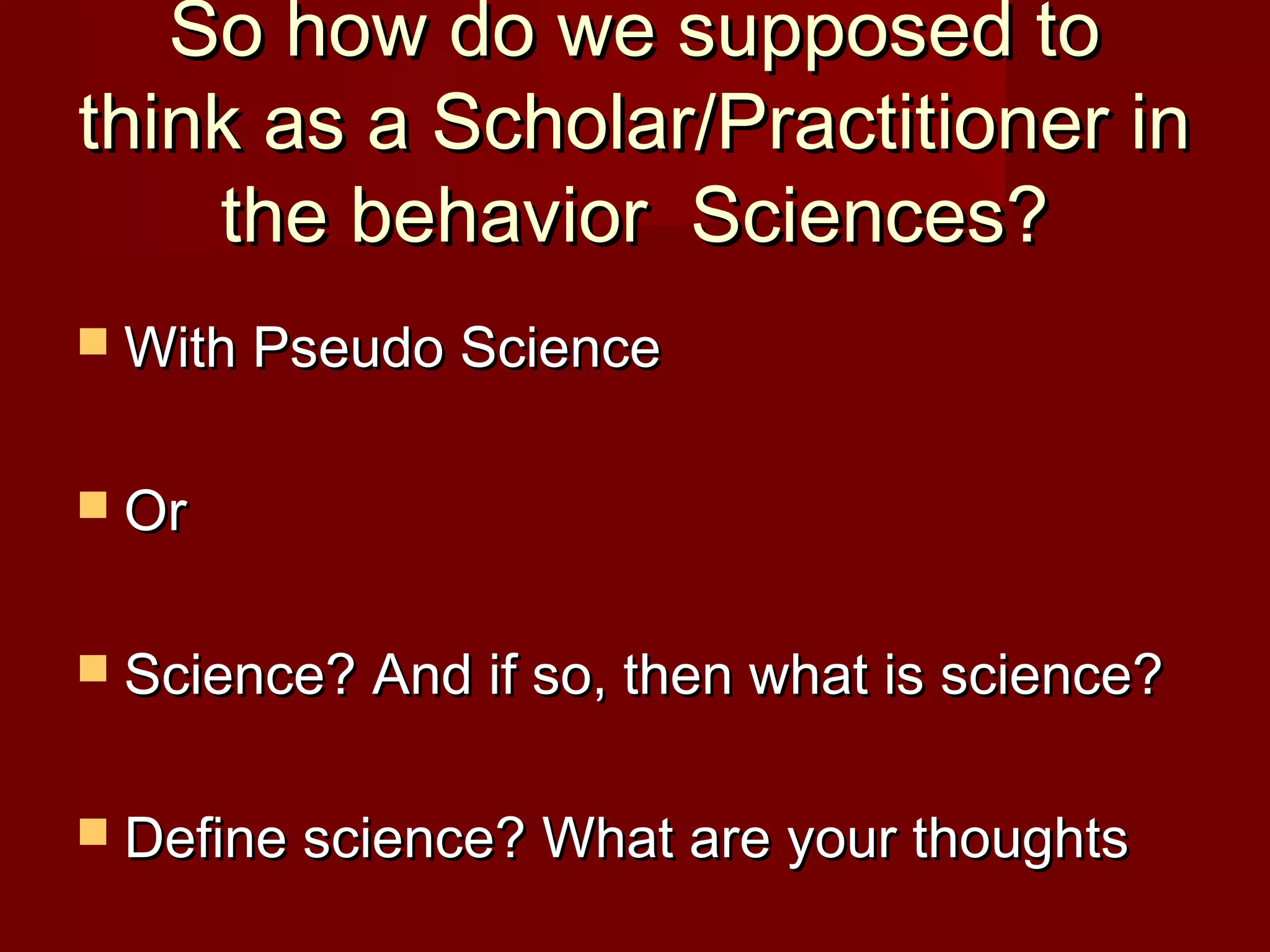 So how do we supposed toSo how do we supposed to
think as a Scholar/Practitioner inthink as a Scholar/Practitioner in
the behavior Sciences?the behavior Sciences?
 With Pseudo ScienceWith Pseudo Science
 OrOr
 Science? And if so, then what is science?Science? And if so, then what is science?
 Define science? What are your thoughtsDefine science? What are your thoughts
 