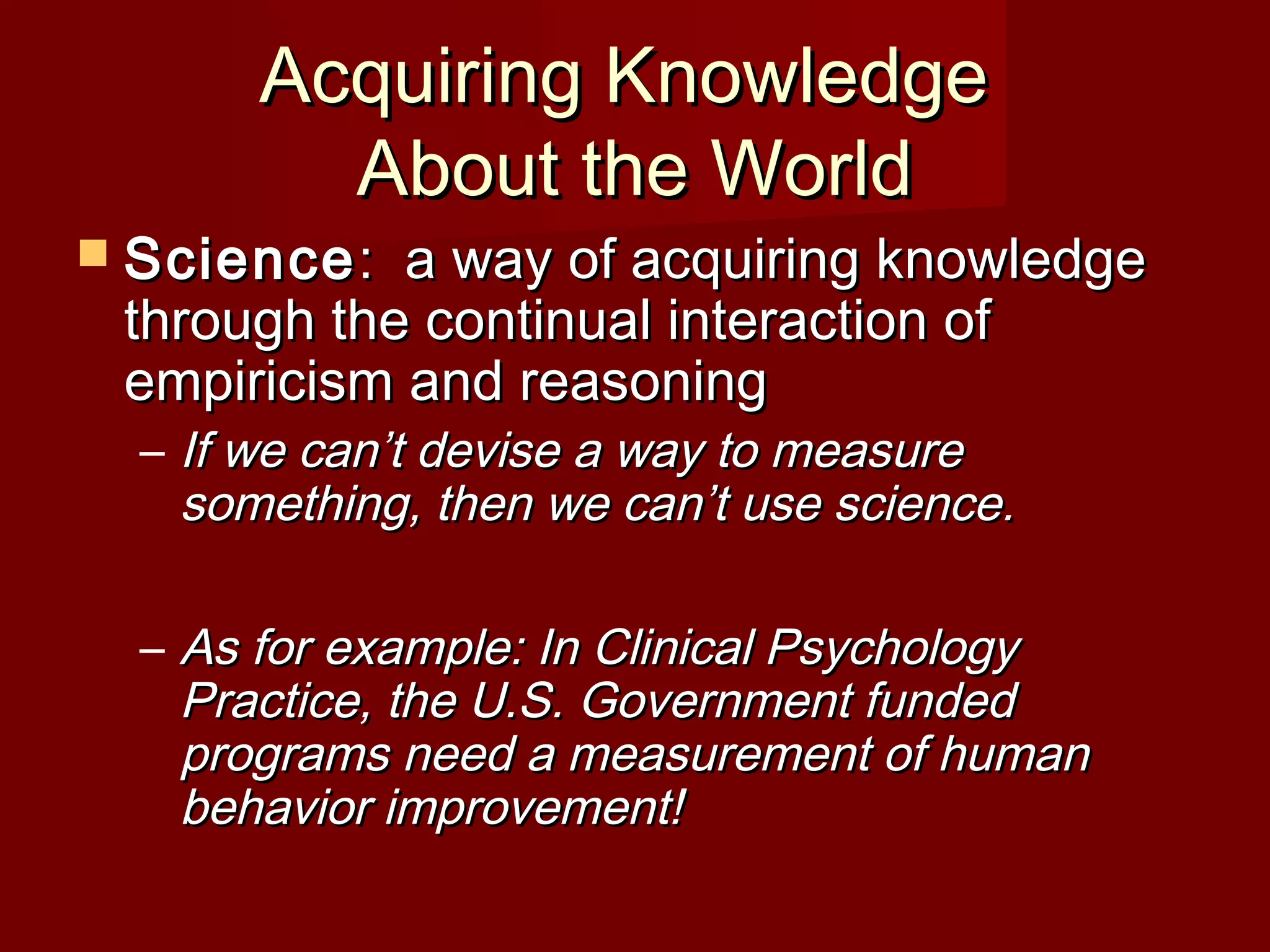 Acquiring KnowledgeAcquiring Knowledge
About the WorldAbout the World
 ScienceScience: a way of acquiring knowledge: a way of acquiring knowledge
through the continual interaction ofthrough the continual interaction of
empiricism and reasoningempiricism and reasoning
– If we can’t devise a way to measureIf we can’t devise a way to measure
something, then we can’t use science.something, then we can’t use science.
– As for example: In Clinical PsychologyAs for example: In Clinical Psychology
Practice, the U.S. Government fundedPractice, the U.S. Government funded
programs need a measurement of humanprograms need a measurement of human
behavior improvement!behavior improvement!
 