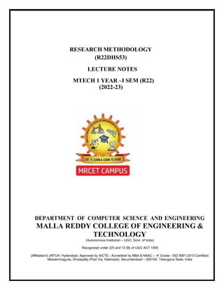 RESEARCH METHODOLOGY
LECTURE NOTES
MTECH 1 YEAR –
DEPARTMENT OF COMPUTER SCIENCE AND ENGINEERING
MALLA REDDY COLLEGE OF ENGINEERING &
TECHNOLOGY
(Autonomous Institution – UGC, Govt. of India)
Recognized under 2(f) and 12 (B) of UGC ACT 1956
(Affiliated to JNTUH, Hyderabad, Approved by AICTE - Accredited by NBA & NAAC – ‘A’ Grade - ISO 9001:2015 Certified)
Maisammaguda, Dhulapally (Post Via. Hakimpet), Secunderabad – 500100, Telangana State, India
(R22DHS53)
I SEM (R22)
(2022-23)
 