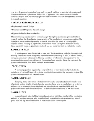 type (e.g., descriptive-longitudinal case study), research problem, hypothesis, independent and
dependant variables, experimental design, and, if applicable, data collection methods and a
statistical analysis plan. Research design is the framework that has been created to find answers
to research questions
TYPES OF RESEARCH DESIGN
• Exploratory Research Design
• Descriptive and Diagnostic Research Design
• Hypothesis-Testing Research Design
The current study uses descriptive research design Descriptive research design is defined as a
research method that describes the characteristics of the population or phenomenon studied. The
descriptive research method primarily focuses on describing the nature of a demographic
segment without focusing on a particular phenomenon occur. Descriptive studies are mostly
based are mostly based on quantitative methods and use numerical tools to evaluate the results.
SAMPLE DESIGN
A sample design is the framework, or road map, that serves as the basis for the selection of
a survey sample and affects many other important aspects of a survey as well. In a broad context,
survey researchers are interested in obtaining some type of information through a survey for
some population, or universe, of interest. One must define a sampling frame that represents the
population of interest, from which a sample is to be drawn.
POPULATION
A research population is generally a large collection of individuals or objects that is the
main focus of a scientific query. It is for the benefit of the population that researches is done. The
population in this research is 100 individuals.
SAMPLING FRAME
Sampling frame is the actual set of units from which a sample has been drawn in the case
of a simple random simple, all units from the sampling frame have an equal chance to be drawn
and to occur in the sample. In the ideal case, the sampling frame should coincide with the
population with the population of interest. The population in this research is 100 individuals.
SAMPLE UNIT
A sampling unit is the building block of a data set an individual member of the population
a cluster of members, or some other predefined unit it must be concretely defined as a part of
grand work for any statistical research or study this is called sampling unit.
 
