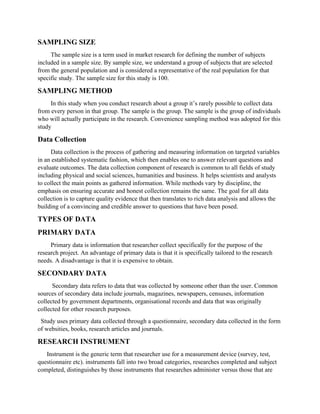 SAMPLING SIZE
The sample size is a term used in market research for defining the number of subjects
included in a sample size. By sample size, we understand a group of subjects that are selected
from the general population and is considered a representative of the real population for that
specific study. The sample size for this study is 100.
SAMPLING METHOD
In this study when you conduct research about a group it’s rarely possible to collect data
from every person in that group. The sample is the group. The sample is the group of individuals
who will actually participate in the research. Convenience sampling method was adopted for this
study
Data Collection
Data collection is the process of gathering and measuring information on targeted variables
in an established systematic fashion, which then enables one to answer relevant questions and
evaluate outcomes. The data collection component of research is common to all fields of study
including physical and social sciences, humanities and business. It helps scientists and analysts
to collect the main points as gathered information. While methods vary by discipline, the
emphasis on ensuring accurate and honest collection remains the same. The goal for all data
collection is to capture quality evidence that then translates to rich data analysis and allows the
building of a convincing and credible answer to questions that have been posed.
TYPES OF DATA
PRIMARY DATA
Primary data is information that researcher collect specifically for the purpose of the
research project. An advantage of primary data is that it is specifically tailored to the research
needs. A disadvantage is that it is expensive to obtain.
SECONDARY DATA
Secondary data refers to data that was collected by someone other than the user. Common
sources of secondary data include journals, magazines, newspapers, censuses, information
collected by government departments, organisational records and data that was originally
collected for other research purposes.
Study uses primary data collected through a questionnaire, secondary data collected in the form
of websities, books, research articles and journals.
RESEARCH INSTRUMENT
Instrument is the generic term that researcher use for a measurement device (survey, test,
questionnaire etc). instruments fall into two broad categories, researches completed and subject
completed, distinguishes by those instruments that researches administer versus those that are
 