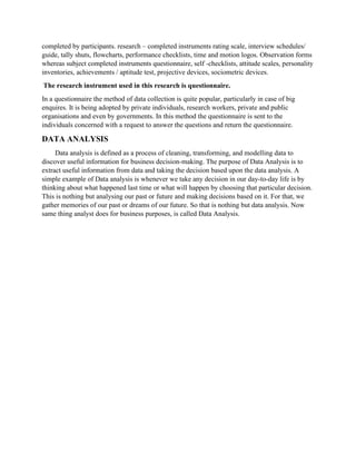 completed by participants. research – completed instruments rating scale, interview schedules/
guide, tally shuts, flowcharts, performance checklists, time and motion logos. Observation forms
whereas subject completed instruments questionnaire, self -checklists, attitude scales, personality
inventories, achievements / aptitude test, projective devices, sociometric devices.
The research instrument used in this research is questionnaire.
In a questionnaire the method of data collection is quite popular, particularly in case of big
enquires. It is being adopted by private individuals, research workers, private and public
organisations and even by governments. In this method the questionnaire is sent to the
individuals concerned with a request to answer the questions and return the questionnaire.
DATA ANALYSIS
Data analysis is defined as a process of cleaning, transforming, and modelling data to
discover useful information for business decision-making. The purpose of Data Analysis is to
extract useful information from data and taking the decision based upon the data analysis. A
simple example of Data analysis is whenever we take any decision in our day-to-day life is by
thinking about what happened last time or what will happen by choosing that particular decision.
This is nothing but analysing our past or future and making decisions based on it. For that, we
gather memories of our past or dreams of our future. So that is nothing but data analysis. Now
same thing analyst does for business purposes, is called Data Analysis.
 