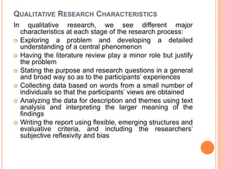 QUALITATIVE RESEARCH CHARACTERISTICS
In qualitative research, we see different major
characteristics at each stage of the research process:
 Exploring a problem and developing a detailed
understanding of a central phenomenon
 Having the literature review play a minor role but justify
the problem
 Stating the purpose and research questions in a general
and broad way so as to the participants’ experiences
 Collecting data based on words from a small number of
individuals so that the participants’ views are obtained
 Analyzing the data for description and themes using text
analysis and interpreting the larger meaning of the
findings
 Writing the report using flexible, emerging structures and
evaluative criteria, and including the researchers’
subjective reflexivity and bias
 