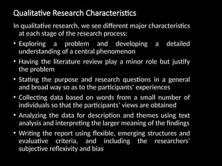 Qualitative Research Characteristics
In qualitative research, we see different major characteristics
at each stage of the research process:
• Exploring a problem and developing a detailed
understanding of a central phenomenon
• Having the literature review play a minor role but justify
the problem
• Stating the purpose and research questions in a general
and broad way so as to the participants’ experiences
• Collecting data based on words from a small number of
individuals so that the participants’ views are obtained
• Analyzing the data for description and themes using text
analysis and interpreting the larger meaning of the findings
• Writing the report using flexible, emerging structures and
evaluative criteria, and including the researchers’
subjective reflexivity and bias
 