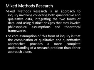 Mixed Methods Research
Mixed Methods Research is an approach to
inquiry involving collecting both quantitative and
qualitative data, integrating the two forms of
data, and using distinct designs that may involve
philosophical assumptions and theoretical
frameworks.
The core assumption of this form of inquiry is that
the combination of qualitative and quantitative
approaches provides a more complete
understanding of a research problem than either
approach alone.
 