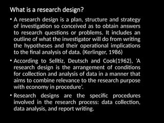 What is a research design?
• A research design is a plan, structure and strategy
of investigation so conceived as to obtain answers
to research questions or problems. It includes an
outline of what the investigator will do from writing
the hypotheses and their operational implications
to the final analysis of data. (Kerlinger, 1986)
• According to Selltiz, Deutsch and Cook(1962), ‘A
research design is the arrangement of conditions
for collection and analysis of data in a manner that
aims to combine relevance to the research purpose
with economy in procedure’.
• Research designs are the specific procedures
involved in the research process: data collection,
data analysis, and report writing.
 