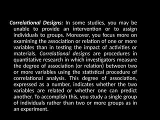 Correlational Designs: In some studies, you may be
unable to provide an intervention or to assign
individuals to groups. Moreover, you focus more on
examining the association or relation of one or more
variables than in testing the impact of activities or
materials. Correlational designs are procedures in
quantitative research in which investigators measure
the degree of association (or relation) between two
or more variables using the statistical procedure of
correlational analysis. This degree of association,
expressed as a number, indicates whether the two
variables are related or whether one can predict
another. To accomplish this, you study a single group
of individuals rather than two or more groups as in
an experiment.
 
