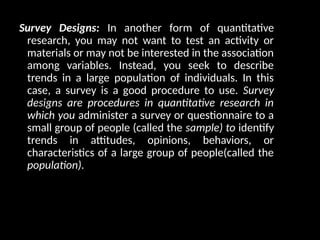 Survey Designs: In another form of quantitative
research, you may not want to test an activity or
materials or may not be interested in the association
among variables. Instead, you seek to describe
trends in a large population of individuals. In this
case, a survey is a good procedure to use. Survey
designs are procedures in quantitative research in
which you administer a survey or questionnaire to a
small group of people (called the sample) to identify
trends in attitudes, opinions, behaviors, or
characteristics of a large group of people(called the
population).
 