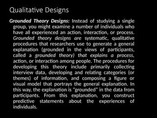 Qualitative Designs
Grounded Theory Designs: Instead of studying a single
group, you might examine a number of individuals who
have all experienced an action, interaction, or process.
Grounded theory designs are systematic, qualitative
procedures that researchers use to generate a general
explanation (grounded in the views of participants,
called a grounded theory) that explains a process,
action, or interaction among people. The procedures for
developing this theory include primarily collecting
interview data, developing and relating categories (or
themes) of information, and composing a figure or
visual model that portrays the general explanation. In
this way, the explanation is “grounded” in the data from
participants. From this explanation, you construct
predictive statements about the experiences of
individuals.
 