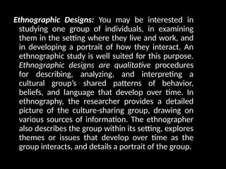 Ethnographic Designs: You may be interested in
studying one group of individuals, in examining
them in the setting where they live and work, and
in developing a portrait of how they interact. An
ethnographic study is well suited for this purpose.
Ethnographic designs are qualitative procedures
for describing, analyzing, and interpreting a
cultural group’s shared patterns of behavior,
beliefs, and language that develop over time. In
ethnography, the researcher provides a detailed
picture of the culture-sharing group, drawing on
various sources of information. The ethnographer
also describes the group within its setting, explores
themes or issues that develop over time as the
group interacts, and details a portrait of the group.
 