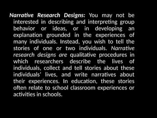 Narrative Research Designs: You may not be
interested in describing and interpreting group
behavior or ideas, or in developing an
explanation grounded in the experiences of
many individuals. Instead, you wish to tell the
stories of one or two individuals. Narrative
research designs are qualitative procedures in
which researchers describe the lives of
individuals, collect and tell stories about these
individuals’ lives, and write narratives about
their experiences. In education, these stories
often relate to school classroom experiences or
activities in schools.
 