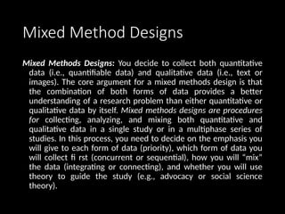 Mixed Method Designs
Mixed Methods Designs: You decide to collect both quantitative
data (i.e., quantifiable data) and qualitative data (i.e., text or
images). The core argument for a mixed methods design is that
the combination of both forms of data provides a better
understanding of a research problem than either quantitative or
qualitative data by itself. Mixed methods designs are procedures
for collecting, analyzing, and mixing both quantitative and
qualitative data in a single study or in a multiphase series of
studies. In this process, you need to decide on the emphasis you
will give to each form of data (priority), which form of data you
will collect fi rst (concurrent or sequential), how you will “mix”
the data (integrating or connecting), and whether you will use
theory to guide the study (e.g., advocacy or social science
theory).
 