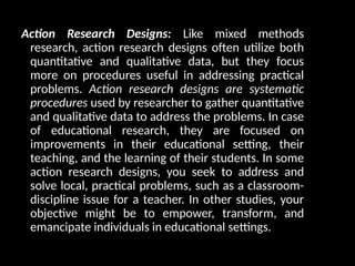 Action Research Designs: Like mixed methods
research, action research designs often utilize both
quantitative and qualitative data, but they focus
more on procedures useful in addressing practical
problems. Action research designs are systematic
procedures used by researcher to gather quantitative
and qualitative data to address the problems. In case
of educational research, they are focused on
improvements in their educational setting, their
teaching, and the learning of their students. In some
action research designs, you seek to address and
solve local, practical problems, such as a classroom-
discipline issue for a teacher. In other studies, your
objective might be to empower, transform, and
emancipate individuals in educational settings.
 