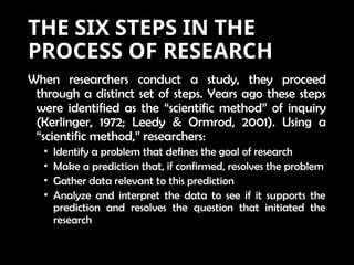 THE SIX STEPS IN THE
PROCESS OF RESEARCH
When researchers conduct a study, they proceed
through a distinct set of steps. Years ago these steps
were identified as the “scientific method” of inquiry
(Kerlinger, 1972; Leedy & Ormrod, 2001). Using a
“scientific method,” researchers:
• Identify a problem that defines the goal of research
• Make a prediction that, if confirmed, resolves the problem
• Gather data relevant to this prediction
• Analyze and interpret the data to see if it supports the
prediction and resolves the question that initiated the
research
 