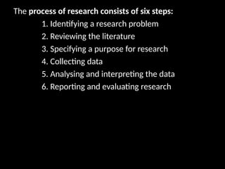 The process of research consists of six steps:
1. Identifying a research problem
2. Reviewing the literature
3. Specifying a purpose for research
4. Collecting data
5. Analysing and interpreting the data
6. Reporting and evaluating research
 