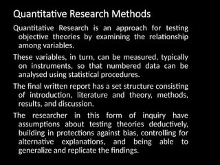 Quantitative Research Methods
Quantitative Research is an approach for testing
objective theories by examining the relationship
among variables.
These variables, in turn, can be measured, typically
on instruments, so that numbered data can be
analysed using statistical procedures.
The final written report has a set structure consisting
of introduction, literature and theory, methods,
results, and discussion.
The researcher in this form of inquiry have
assumptions about testing theories deductively,
building in protections against bias, controlling for
alternative explanations, and being able to
generalize and replicate the findings.
 