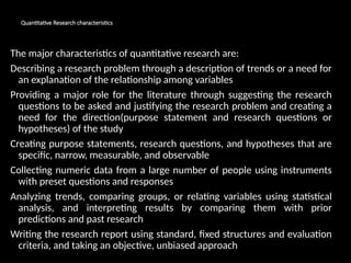 Quantitative Research characteristics
The major characteristics of quantitative research are:
Describing a research problem through a description of trends or a need for
an explanation of the relationship among variables
Providing a major role for the literature through suggesting the research
questions to be asked and justifying the research problem and creating a
need for the direction(purpose statement and research questions or
hypotheses) of the study
Creating purpose statements, research questions, and hypotheses that are
specific, narrow, measurable, and observable
Collecting numeric data from a large number of people using instruments
with preset questions and responses
Analyzing trends, comparing groups, or relating variables using statistical
analysis, and interpreting results by comparing them with prior
predictions and past research
Writing the research report using standard, fixed structures and evaluation
criteria, and taking an objective, unbiased approach
 