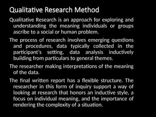 Qualitative Research Method
Qualitative Research is an approach for exploring and
understanding the meaning individuals or groups
ascribe to a social or human problem.
The process of research involves emerging questions
and procedures, data typically collected in the
participant‘s setting, data analysis inductively
building from particulars to general themes.
The researcher making interpretations of the meaning
of the data.
The final written report has a flexible structure. The
researcher in this form of inquiry support a way of
looking at research that honors an inductive style, a
focus on individual meaning, and the importance of
rendering the complexity of a situation.
 