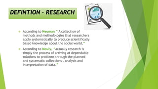 DEFINTION - RESEARCH
 According to Neuman “ A collection of
methods and methodologies that researchers
apply systematically to produce scientifically
based knowledge about the social world.”
 According to Mouly, “actually research is
simply the process of arriving at dependable
solutions to problems through the planned
and systematic collections , analysis and
interpretation of data.”
 