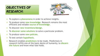 OBJECTIVES OF
RESEARCH:
 To explore a phenomena in order to achieve insights.
 To produce some new knowledge. Research remains the most
efficient and reliable source of knowledge.
 To discover new inventions/design.
 To discover some solutions to solve a particular problem.
 To produce some new policies.
 To test certain hypothesis.
 Research enables predictions to be made. Predictions in
research fulfills one of the basic desire of humanity, to discern
the future and know what fate holds.
 
