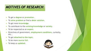 MOTIVES OF RESEARCH:
 To get a degree or promotion .
 To solve problem or find a deter solution.
 To get more knowledge.
 To contribute to the existing knowledge or society.
 To be respected as an expert.
 Directives of government, employment conditions, curiosity,
etc.,
 To get attached to the topic.
 To be more source full.
 To keep us updated.
 