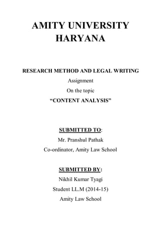 AMITY UNIVERSITY 
HARYANA 
RESEARCH METHOD AND LEGAL WRITING 
Assignment 
On the topic 
“CONTENT ANALYSIS” 
SUBMITTED TO: 
Mr. Pranshul Pathak 
Co-ordinator, Amity Law School 
SUBMITTED BY: 
Nikhil Kumar Tyagi 
Student LL.M (2014-15) 
Amity Law School 
 