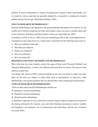 problem. It may be understood as a science of studying how research is done scientifically. In it
we study the various steps that are generally adopted by a researcher in studying his research
problem along with the logic behind them (Kothari, 1990).
WHAT IS RESEARCH METHODOLOGY?
Research Methodology is the approach or the general principle that guides your research. It is the
usually move toward to studying your topic and contains issues you need to consider about such
as the restrictions, dilemmas and ethical choices within your study (Dawson, 2007)
According to (Collis & Hussey, 2003), the term methodology refers to the overall approaches &
a perspective to the study process as a whole and is concerned with the following main issues as
 Why you collected certain data
 What data you collected
 Where you collected it
 How you collected it
 How you analyzed it
DIFFERENCE BETWEEN METHODS AND METHODOLOGY
More often than not, many students confuse the usage of these terms ''Research Methods'' and
''Research Methodology'', so what is the difference between these two terms? The answer to this
question is quite clear.
According to Dr. Dawson (2007), research methods are the tools you utilize to collect your data,
these are the tools you employ to collect data, such as questionnaires or interviews, while
Methodology is the general guideline that you should follow when conducting research project
TYPES OF RESEARCH METHODOLOGIES
There are three main research Methodologies and they are
 Qualitative research methodology
 Quantities research methodology
 Mixed research methodology
A quantitative approach is one in which the researcher largely employs postpositivist claims for
developing information for instance, cause and effect thinking, decreasing to precise variables
and hypotheses and questions, use of measurement and observation, and the test of theories
(Creswell, 2003)
 