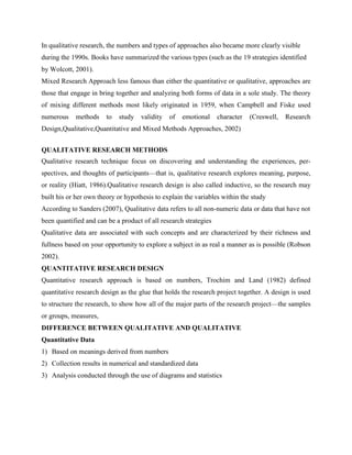 In qualitative research, the numbers and types of approaches also became more clearly visible
during the 1990s. Books have summarized the various types (such as the 19 strategies identified
by Wolcott, 2001).
Mixed Research Approach less famous than either the quantitative or qualitative, approaches are
those that engage in bring together and analyzing both forms of data in a sole study. The theory
of mixing different methods most likely originated in 1959, when Campbell and Fiske used
numerous methods to study validity of emotional character (Creswell, Research
Design,Qualitative,Quantitative and Mixed Methods Approaches, 2002)
QUALITATIVE RESEARCH METHODS
Qualitative research technique focus on discovering and understanding the experiences, per-
spectives, and thoughts of participants—that is, qualitative research explores meaning, purpose,
or reality (Hiatt, 1986).Qualitative research design is also called inductive, so the research may
built his or her own theory or hypothesis to explain the variables within the study
According to Sanders (2007), Qualitative data refers to all non-numeric data or data that have not
been quantified and can be a product of all research strategies
Qualitative data are associated with such concepts and are characterized by their richness and
fullness based on your opportunity to explore a subject in as real a manner as is possible (Robson
2002).
QUANTITATIVE RESEARCH DESIGN
Quantitative research approach is based on numbers, Trochim and Land (1982) defined
quantitative research design as the glue that holds the research project together. A design is used
to structure the research, to show how all of the major parts of the research project—the samples
or groups, measures,
DIFFERENCE BETWEEN QUALITATIVE AND QUALITATIVE
Quantitative Data
1) Based on meanings derived from numbers
2) Collection results in numerical and standardized data
3) Analysis conducted through the use of diagrams and statistics
 