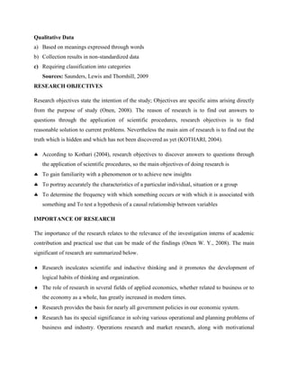 Qualitative Data
a) Based on meanings expressed through words
b) Collection results in non-standardized data
c) Requiring classification into categories
Sources: Saunders, Lewis and Thornhill, 2009
RESEARCH OBJECTIVES
Research objectives state the intention of the study; Objectives are specific aims arising directly
from the purpose of study (Onen, 2008). The reason of research is to find out answers to
questions through the application of scientific procedures, research objectives is to find
reasonable solution to current problems. Nevertheless the main aim of research is to find out the
truth which is hidden and which has not been discovered as yet (KOTHARI, 2004).
 According to Kothari (2004), research objectives to discover answers to questions through
the application of scientific procedures, so the main objectives of doing research is
 To gain familiarity with a phenomenon or to achieve new insights
 To portray accurately the characteristics of a particular individual, situation or a group
 To determine the frequency with which something occurs or with which it is associated with
something and To test a hypothesis of a causal relationship between variables
IMPORTANCE OF RESEARCH
The importance of the research relates to the relevance of the investigation interns of academic
contribution and practical use that can be made of the findings (Onen W. Y., 2008). The main
significant of research are summarized below.
 Research inculcates scientific and inductive thinking and it promotes the development of
logical habits of thinking and organization.
 The role of research in several fields of applied economics, whether related to business or to
the economy as a whole, has greatly increased in modern times.
 Research provides the basis for nearly all government policies in our economic system.
 Research has its special significance in solving various operational and planning problems of
business and industry. Operations research and market research, along with motivational
 