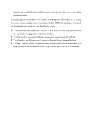 research, are considered crucial and their results assist, in more than one way, in taking
business decisions.
Research is equally important for social scientists in studying social relationships and in seeking
answers to various social problems. According to Kothari (2004), the significance of research
can also be understood keeping in view the following points:
 To those students who are to write a master’s or Ph.D. thesis, research may mean careerism
or a way to attain a high position in the social structure.
 To professionals in research methodology, research may mean a source of livelihood
 To philosophers and thinkers, research may mean the outlet for new ideas and insights
 To literary men and women, research may mean the development of new styles and creative
work. To analysts and intellectuals, research may mean the generalizations of new theories.
 