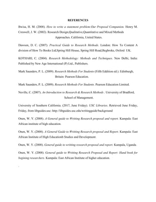 REFERENCES
Bwisa, H. M. (2008). How to write a statement problem:Our Proposal Companion. Henry M.
Creswell, J. W. (2002). Research Design,Qualitative,Quantitative and Mixed Methods
Approaches. California, United States.
Dawson, D. C. (2007). Practical Guide to Research Methods. London: How To Content A
division of How To Books Ltd,Spring Hill House, Spring Hill Road,Begbroke, Oxford UK.
KOTHARI, C. (2004). Research Methedology: Methods and Techniques. New Delhi, India:
Published by New Age International (P) Ltd., Publishers.
Mark Saunders, P. L. (2009). Research Methods For Students (Fifth Eddition ed.). Edinburgh,
Britain: Pearson Education.
Mark Saunders, P. L. (2009). Research Methods For Students. Pearson Education Limited.
Neville, C. (2007). An Introduction to Research & Research Methods . University of Bradford,
School of Management.
University of Southern California. (2017, June Friday). USC Libraries. Retrieved June Friday,
Friday, from libguides.usc: http://libguides.usc.edu/writingguide/background
Onen, W. Y. (2008). A General guide to Writting Research proposal and report. Kampala: East
African institute of high education.
Onen, W. Y. (2008). A General Guide to Writting Research proposal and Report. Kampala: East
African Institute of High Educationb Studies and Development.
Onen, W. Y. (2008). General guide to writting research proposal and report. Kampala, Uganda.
Onen, W. Y. (2008). General guide to Writting Research Proposal and Report: Hand book for
begining researchers. Kampala: East African Institute of higher education.
.
 