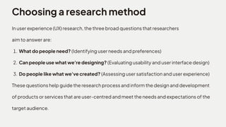Choosing a research method
In user experience (UX) research, the three broad questions that researchers 

aim to answer are
What do people need? (Identifying user needs and preferences
Can people use what we're designing? (Evaluating usability and user interface design
Do people like what we've created? (Assessing user satisfaction and user experience)

These questions help guide the research process and inform the design and development
of products or services that are user-centred and meet the needs and expectations of the
target audience.
 