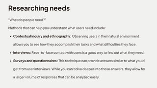 Researching needs
"What do people need?" 

Methods that can help you understand what users need include
Contextual inquiry and ethnography: Observing users in their natural environment
allows you to see how they accomplish their tasks and what difficulties they face
Interviews: Face-to-face contact with users is a good way to find out what they need
Surveys and questionnaires: This technique can provide answers similar to what you'd
get from user interviews. While you can't dive deeper into those answers, they allow for
a larger volume of responses that can be analyzed easily.
 