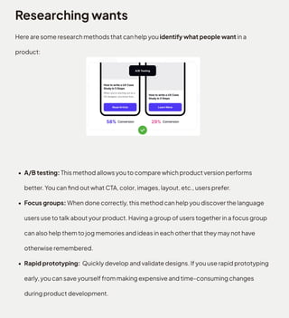 Researching wants
Here are some research methods that can help you identify what people want in a
product
A/B testing: This method allows you to compare which product version performs
better. You can find out what CTA, color, images, layout, etc., users prefer
Focus groups: When done correctly, this method can help you discover the language
users use to talk about your product. Having a group of users together in a focus group
can also help them to jog memories and ideas in each other that they may not have
otherwise remembered
Rapid prototyping: Quickly develop and validate designs. If you use rapid prototyping
early, you can save yourself from making expensive and time-consuming changes
during product development.
 