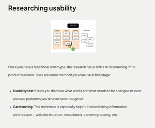 Researching usability
Once you have a functional prototype, the research focus shifts to determining if the
product is usable. Here are some methods you can use at this stage
Usability test: Helps you discover what works and what needs to be changed or even
uncover problems you'd never have thought of
Card sorting: This technique is especially helpful in establishing information
architecture — website structure, menu labels, content grouping, etc.
 