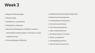 Week3
ResearchMethodologie
Researchgoa
Qualitativevs.quantitativ
Attitudinalvs.behaviora
BenefitsandDrawbacksofdifferentresearch
methods(Secondaryresearch,Interviews,Surveys,
Usabilitytesting
ChoosingResearchMethods.
Establishingresearchgoals&objectives
Researchplandevelopment
CraftingResearchQuestions
Startwithbroadtheme
Startwitheasyquestion
Open-endedquestion
Askaboutspecificmoment
Follow-upquestion
Avoidleadingquestion
Userintroductionquestions
 