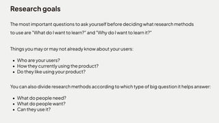 Research goals
The most important questions to ask yourself before deciding what research methods
to use are "What do I want to learn?" and "Why do I want to learn it?"
Things you may or may not already know about your users
Who are your users
How they currently using the product
Do they like using your product?
Y
ou can also divide research methods according to which type of big question it helps answer
What do people need
What do people want
Can they use it?
 