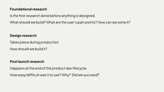 Foundationalresearch

Isthefirstresearchdonebeforeanythingisdesigned.

Whatshouldwebuild?Whataretheuser’spainpoints?Howcanwesolveit?
Designresearch

Takesplaceduringproduction

Howshouldwebuildit?
Postlaunchresearch

Happensattheendoftheproductdevlifecycle.

Howeasy/difficultwasittouse?Why? Didwesucceed?
 