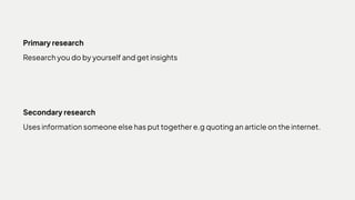 Primary research

Research you do by yourself and get insights
Secondary research

Uses information someone else has put together e.g quoting an article on the internet.
 