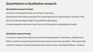 Quantitative vs Qualitative research
Quantitative research (what)

Datathatcanbegatheredbycountingormeasuring.

Quantitativemethodsareexcellentforspottingareasforimprovement.However,they
don'tprovidethedeepinsightthatqualitativedatadoes.

Answersquestionslikehowmany,howmuch(Surveysorusinganalyticaltools)
Qualitative research (why)

Focusesonobservationaboutwhyandhowthingshappen.(Interviews,usabilitytests

Bettersuitedforansweringquestionsaboutwhyorhowtofixaproblem.Theirdownside
isthattheresearchcangetskewedbypoorquestioning,misunderstandings,orbiases
 