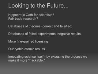 Hippocratic Oath for scientists?  Fair trade research?  Databases of theories (correct and falsified) Databases of failed experiments, negative results.  More fine-grained licensing Queryable atomic results Innovating science itself - by exposing the process we make it more "hackable." Looking to the Future... 
