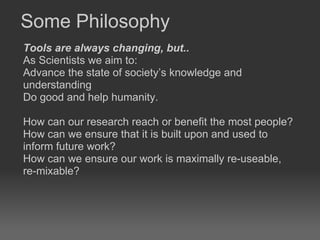 Some Philosophy Tools are always changing, but..  As Scientists we aim to: Advance the state of society’s knowledge and understanding  Do good and help humanity.  How can our research reach or benefit the most people?  How can we ensure that it is built upon and used to inform future work?  How can we ensure our work is maximally re-useable, re-mixable?  