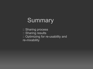 :: Sharing process :: Sharing results :: Optimizing for re-usability and re- mix ability Summary 