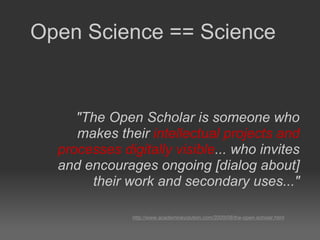 "The Open Scholar is someone who makes their  intellectual projects and processes digitally visible ... who invites and encourages ongoing [dialog about] their work and secondary uses..." http://www.academicevolution.com/2009/08/the-open-scholar.html Open Science == Science 