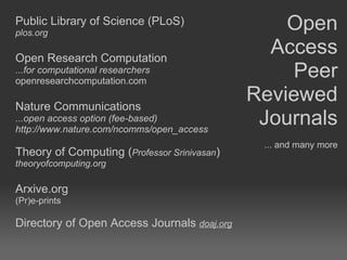 Public Library of Science (PLoS) plos.org Open Research Computation  ...for computational researchers openresearchcomputation.com Nature Communications  ...open access option (fee-based) http://www.nature.com/ncomms/open_access Theory of Computing ( Professor Srinivasan ) theoryofcomputing.org Arxive.org (Pr)e-prints  Directory of Open Access Journals  doaj.org Open Access Peer Reviewed Journals ... and many more 