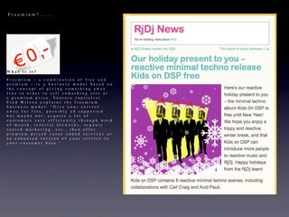 Freemium?......




What is it?

Freemium – a combination of free and
premium – is a business model based on
the concept of giving something away
free in order to sell something else at
a p r e m i u m p r i c e . Ve n t u r e c a p i t a l i s t
Fred Wilson explains the freemium
business model: "Give your service
away for free, possibly ad supported
but maybe not, acquire a lot of
customers very efficiently through word
of mouth, referral networks, organic
search marketing, etc., then offer
premium priced value added services or
an enhanced version of your service to
your customer base."
 