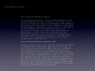 Participatory design......




                 U s e r - C e n t e re d We b D e v e l o p m e n t

                 “In participatory design, users become members of the
                 actual development team. In the star life cycle, users
                 get to evaluate each stage of development. The usability
                 engineering life cycle focuses on usability at all stages
                 of development. Regardless of how users are included in
                 the development of an information system, it is
                 necessary to include user input when developing an
                 information system. After all, the purpose of an
                 information system is to "serve the user". Without a
                 thorough analysis of who the users are and what their
                 tasks are, it is impossible to design a truly useful
                 system (Lazar, 2001 pg 12).”

                 http://richardhemming.wordpress.com/

                 Using my blog I have been posting patch development
                 for download so that users can test the patches on
                 their PD software on their Macs for user feedback,
                 to aid iterative design. I have posted videos of
                 ‘Development’ also, to show those who do not have
                 the technology to participate to gain extra feedback,
                 and try to gain information on what users want from
                 the patches, how to affect the sounds around them
                 etc. Once the Patch is able to go on the iphone then
                 this process will be more open to user audience and
                 easier to gain feedback. Testers have to understand
                 patching, have PD and aware that RJDJ is run of PD
                 in order to feedback at the moment.
 