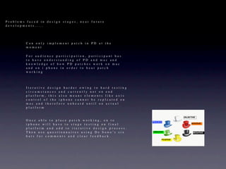 Problems faced in design stages, near future
developments.....




         Can only implement patch in PD at the
         moment

         For audience    participation, participant has
         to have under   standing of PD and mac and
         knowledge of     how PD patches work on mac
         and on i phon   e in order to hear patch
         working




         Iterative design harder owing to hard testing
         circumstances and currently not on end
         platform, this also means elements like axis
         control of the iphone cannot be replcated on
         mac and therefore unheard until on actual
         platform



         Once able to place patch working, on to
         iphone will have to stage testing on final
         platform and add to iterative design process.
         Then use questionnaires using De bono’s six
         hats for comments and clear feedback.
 