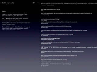 Bibliography                                                 Images
                                                                      http://peo.cambridge.org/index.php?option=com_content&view=article&id=127:freemium&catid=10:jargon-buster&Itemid
                                                                      Freemiuim” image and text


                                                                      http://image.gcaelectronics.com/5-Star.jpg
                                                                      stars
Text
                                                                      http://www.catawbaschools.net/New%20Photos/July%202009/social%20networking%20logo%20composite.jpg
Attali, J. (1985) Noise : the political economy of music.             social networking
University of Minnesota Press, Minneapolis.

Cox, C. & Warner, D. (2004) Audio culture : readings in               http://usability.msu.edu/images/UCD.gif
modern music. Continuum, New York.                                    UCD picture
                                                                      http://www.d.umn.edu/itss/support/Training/Online/webdesign/glossary/u.html
Lazar, J. (2001) User-centered Web development. Jones and             ucd description
Bartlett Publishers, Boston.
                                                                      http://theafterlifeepitaph.files.wordpress.com/2009/02/iphone1.jpg
Leonhard,G. & Battino, D. (Ed.) (2008) Music 2.0 Essays by            iphone in hand
Gerd Leonhard Gerd Leonhard, Mediafuturist, Hameen
Offset-Tiimi Oy, Hameenlinna, Finland.                                http://www.radio.sc/workspaces/www/templates/domains/radio.sc/images/blog/rjdj_logo.png
                                                                      rjdj

                                                                      http://www.creativereview.co.uk/images/uploads/2008/11/rjdj.jpg
                                                                      rjdj on iphone

                                                                      http://liftlab.com/think/imgblog/rjdj.jpg
                                                                      rjdjscenes on phone itself

                                                                      http://www.loopygadgets.com/wp-content/uploads/2007/12/iphone_hacks.jpg
                                                                      primary iphone user

                                                                      http://www.wirelessmoment.com/
                                                                      Red_20border_20_2D_20iPhone_20_2D_20instore_20_2D_20three_20people_20holding_20three_20iPhones.
                                                                      secondary

                                                                      http://images.apple.com/nz/itunes/whatson/images/appstore_download20080909.jpg
                                                                      tertiary

                                                                      http://www.scottjanousek.com/blog/wp-content/uploads/2008/02/iphone-12.gif
                                                                      iphone wirframe

                                                                      http://www.maximumpc.com/files/u69/iPhone_User.png
                                                                      audience user example

                                                                      http://www.bbc.co.uk/radio4/news/nicework/images/creativity.jpg
                                                                      six hats de bono
 